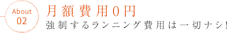 月額費用0円「強制するランニング費用は一切ナシ！」