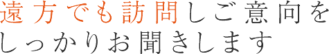 遠方でも訪問しご意向をしっかりお聞きします